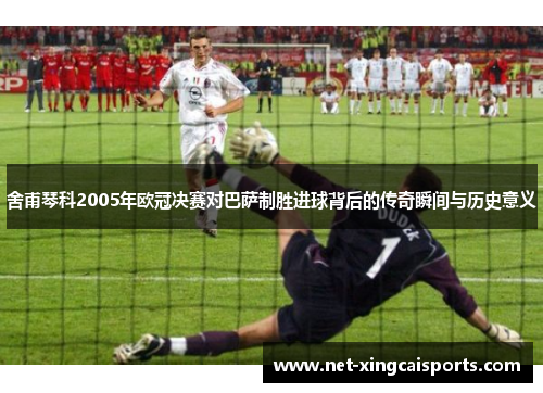 舍甫琴科2005年欧冠决赛对巴萨制胜进球背后的传奇瞬间与历史意义 舍甫琴科2005年欧冠决赛对巴萨制胜进球背后的传奇瞬间与历史意义