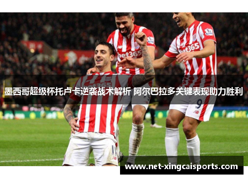 墨西哥超级杯托卢卡逆袭战术解析 阿尔巴拉多关键表现助力胜利