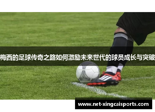 梅西的足球传奇之路如何激励未来世代的球员成长与突破