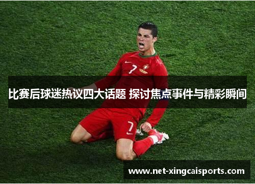 比赛后球迷热议四大话题 探讨焦点事件与精彩瞬间