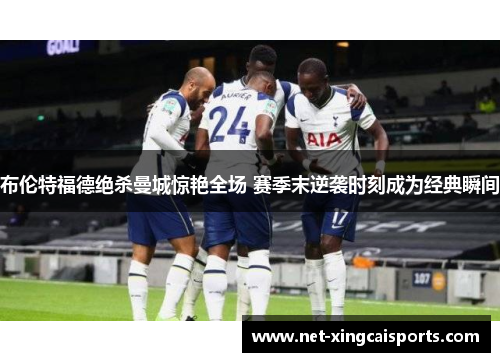 布伦特福德绝杀曼城惊艳全场 赛季末逆袭时刻成为经典瞬间