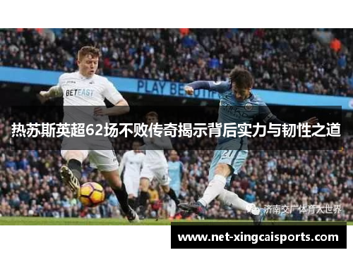 热苏斯英超62场不败传奇揭示背后实力与韧性之道 热苏斯英超62场不败传奇揭示背后实力与韧性之道