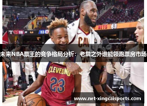 未来NBA票王的竞争格局分析：老詹之外谁能领跑票房市场