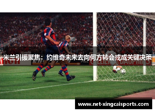 米兰引援聚焦:约维奇未来去向何方转会或成关键决策 米兰引援聚焦:约维奇未来去向何方转会或成关键决策