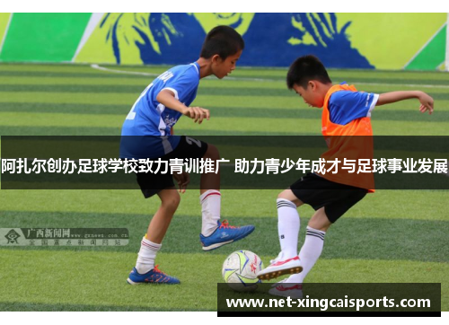 阿扎尔创办足球学校致力青训推广 助力青少年成才与足球事业发展 阿扎尔创办足球学校致力青训推广 助力青少年成才与足球事业发展